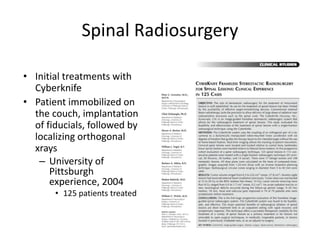 Spinal Radiosurgery
• Initial treatments with
Cyberknife
• Patient immobilized on
the couch, implantation
of fiducials, followed by
localizing orthogonal
xrays
– University of
Pittsburgh
experience, 2004
• 125 patients treated
 