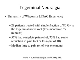 Trigeminal Neuralgia
• University of Wisconsin LINAC Experience
– 28 patients treated with single fraction of 80 Gy to
the trigeminal nerve root (treatment time 55
minutes)
– 57% had complete pain relief, 75% had some
reduction in pain to 3 or less (out of 10)
– Median time to pain relief was one month
Mehta et al, Neurosurgery: 57:1193-2000, 2005.
 