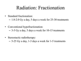Radiation: Fractionation
• Standard fractionation:
– 1.8-2.0 Gy a day, 5 days a week for 25-30 treatments
• Conventional hypofractionation:
– 3-5 Gy a day, 5 days a week for 10-15 treatments
• Stereotactic radiotherapy:
– 5-25 Gy a day, 1-3 days a week for 1-5 treatments
 