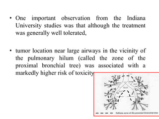 • One important observation from the Indiana
University studies was that although the treatment
was generally well tolerated,
• tumor location near large airways in the vicinity of
the pulmonary hilum (called the zone of the
proximal bronchial tree) was associated with a
markedly higher risk of toxicity.
 