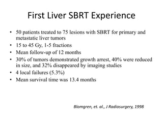First Liver SBRT Experience
• 50 patients treated to 75 lesions with SBRT for primary and
metastatic liver tumors
• 15 to 45 Gy, 1-5 fractions
• Mean follow-up of 12 months
• 30% of tumors demonstrated growth arrest, 40% were reduced
in size, and 32% disappeared by imaging studies
• 4 local failures (5.3%)
• Mean survival time was 13.4 months
Blomgren, et. al., J Radiosurgery, 1998
 