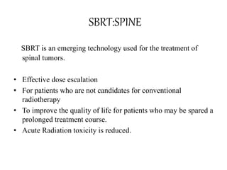 SBRT:SPINE
SBRT is an emerging technology used for the treatment of
spinal tumors.
• Effective dose escalation
• For patients who are not candidates for conventional
radiotherapy
• To improve the quality of life for patients who may be spared a
prolonged treatment course.
• Acute Radiation toxicity is reduced.
 