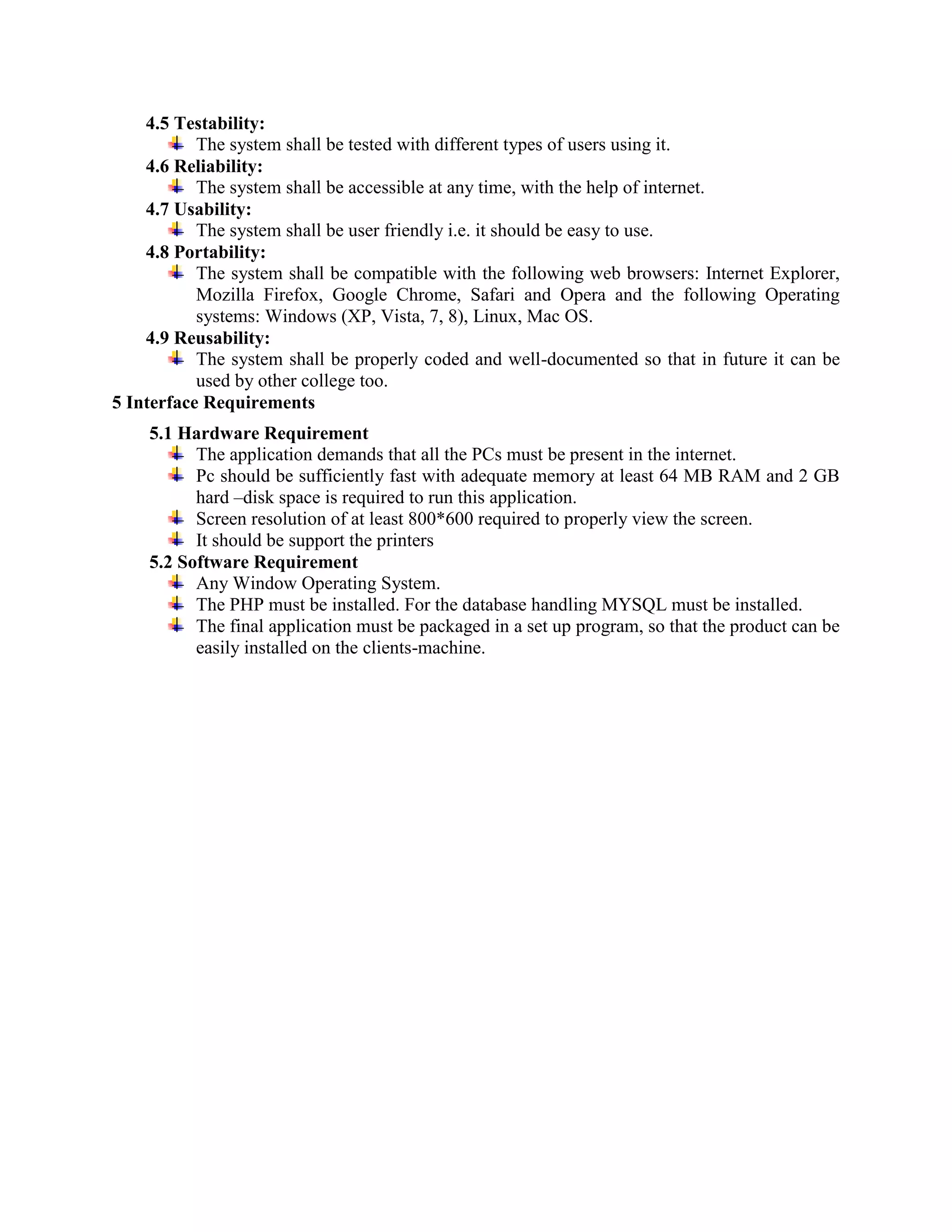 4.5 Testability:
The system shall be tested with different types of users using it.
4.6 Reliability:
The system shall be accessible at any time, with the help of internet.
4.7 Usability:
The system shall be user friendly i.e. it should be easy to use. 
4.8 Portability:
The system shall be compatible with the following web browsers: Internet Explorer,
Mozilla Firefox, Google Chrome, Safari and Opera and the following Operating
systems: Windows (XP, Vista, 7, 8), Linux, Mac OS. 
4.9 Reusability:
The system shall be properly coded and well-documented so that in future it can be
used by other college too.
5 Interface Requirements
5.1 Hardware Requirement
The application demands that all the PCs must be present in the internet.
Pc should be sufficiently fast with adequate memory at least 64 MB RAM and 2 GB
hard –disk space is required to run this application.
Screen resolution of at least 800*600 required to properly view the screen.
It should be support the printers
5.2 Software Requirement
Any Window Operating System.
The PHP must be installed. For the database handling MYSQL must be installed.
The final application must be packaged in a set up program, so that the product can be
easily installed on the clients-machine.
 