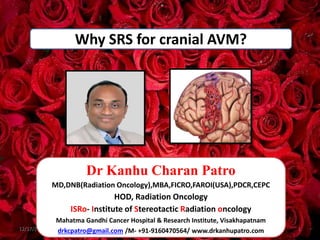 Why SRS for cranial AVM?
12/17/2023 1
Dr Kanhu Charan Patro
MD,DNB(Radiation Oncology),MBA,FICRO,FAROI(USA),PDCR,CEPC
HOD, Radiation Oncology
ISRo- Institute of Stereotactic Radiation oncology
Mahatma Gandhi Cancer Hospital & Research Institute, Visakhapatnam
drkcpatro@gmail.com /M- +91-9160470564/ www.drkanhupatro.com
 