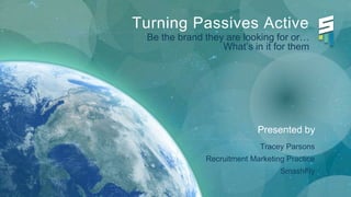 © 2016 SmashFly Technologies, Inc.1
Turning Passives Active
Presented by
Tracey Parsons
Recruitment Marketing Practice
SmashFly
Be the brand they are looking for or…
What’s in it for them
 