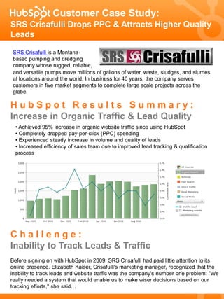 Customer Case Study:
SRS Crisafulli Drops PPC & Attracts Higher Quality
Leads

 SRS Crisafulli is a Montana-
 based pumping and dredging
 company whose rugged, reliable,
 and versatile pumps move millions of gallons of water, waste, sludges, and slurries
 at locations around the world. In business for 40 years, the company serves
 customers in five market segments to complete large scale projects across the
 globe.

HubSpot Results Summary:
Increase in Organic Traffic & Lead Quality
  • Achieved 95% increase in organic website traffic since using HubSpot
  • Completely dropped pay-per-click (PPC) spending
  • Experienced steady increase in volume and quality of leads
  • Increased efficiency of sales team due to improved lead tracking & qualification
  process




Challenge:
Inability to Track Leads & Traffic
Before signing on with HubSpot in 2009, SRS Crisafulli had paid little attention to its
online presence. Elizabeth Kaiser, Crisafulli's marketing manager, recognized that the
inability to track leads and website traffic was the company's number one problem: "We
really needed a system that would enable us to make wiser decisions based on our
tracking efforts," she said…
 