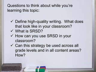 Questions to think about while you’re 
learning this topic: 
 Define high-quality writing. What does 
that look like in your classroom? 
 What is SRSD? 
 How can you use SRSD in your 
classroom? 
 Can this strategy be used across all 
grade levels and in all content areas? 
How? 
 