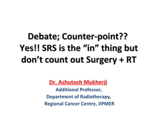 Debate; Counter-point??Debate; Counter-point??
Yes!! SRS is the “in” thing butYes!! SRS is the “in” thing but
don’t count out Surgery + RTdon’t count out Surgery + RT
Dr. Ashutosh Mukherji
Additional Professor,
Department of Radiotherapy,
Regional Cancer Centre, JIPMER
 