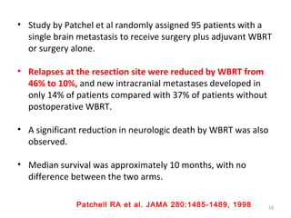 • Study by Patchel et al randomly assigned 95 patients with a
single brain metastasis to receive surgery plus adjuvant WBRT
or surgery alone.
• Relapses at the resection site were reduced by WBRT from
46% to 10%, and new intracranial metastases developed in
only 14% of patients compared with 37% of patients without
postoperative WBRT.
• A significant reduction in neurologic death by WBRT was also
observed.
• Median survival was approximately 10 months, with no
difference between the two arms.
10
Patchell RA et al. JAMA 280:1485-1489, 1998
 