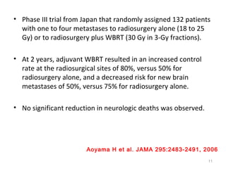 • Phase III trial from Japan that randomly assigned 132 patients
with one to four metastases to radiosurgery alone (18 to 25
Gy) or to radiosurgery plus WBRT (30 Gy in 3-Gy fractions).
• At 2 years, adjuvant WBRT resulted in an increased control
rate at the radiosurgical sites of 80%, versus 50% for
radiosurgery alone, and a decreased risk for new brain
metastases of 50%, versus 75% for radiosurgery alone.
• No significant reduction in neurologic deaths was observed.
11
Aoyama H et al. JAMA 295:2483-2491, 2006
 