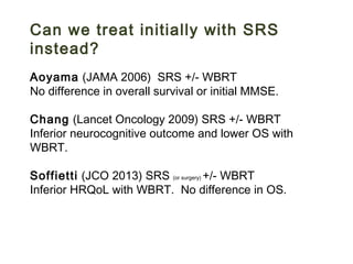 Can we treat initially with SRS
instead?
Aoyama (JAMA 2006) SRS +/- WBRT
No difference in overall survival or initial MMSE.
Chang (Lancet Oncology 2009) SRS +/- WBRT
Inferior neurocognitive outcome and lower OS with
WBRT.
Soffietti (JCO 2013) SRS (or surgery) +/- WBRT
Inferior HRQoL with WBRT. No difference in OS.
 
