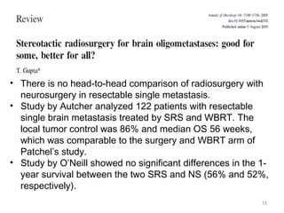 15
• There is no head-to-head comparison of radiosurgery with
neurosurgery in resectable single metastasis.
• Study by Autcher analyzed 122 patients with resectable
single brain metastasis treated by SRS and WBRT. The
local tumor control was 86% and median OS 56 weeks,
which was comparable to the surgery and WBRT arm of
Patchel’s study.
• Study by O’Neill showed no significant differences in the 1-
year survival between the two SRS and NS (56% and 52%,
respectively).
 