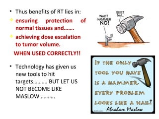 • Thus benefits of RT lies in:
 ensuring protection of
normal tissues and…….
 achieving dose escalation
to tumor volume.
WHEN USED CORRECTLY!!
• Technology has given us
new tools to hit
targets………. BUT LET US
NOT BECOME LIKE
MASLOW ……….
 