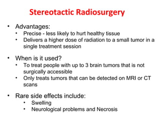 Stereotactic Radiosurgery
• Advantages:
• Precise - less likely to hurt healthy tissue
• Delivers a higher dose of radiation to a small tumor in a
single treatment session
• When is it used?
• To treat people with up to 3 brain tumors that is not
surgically accessible
• Only treats tumors that can be detected on MRI or CT
scans
• Rare side effects include:
• Swelling
• Neurological problems and Necrosis
 