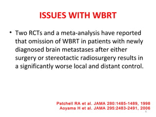 ISSUES WITH WBRT
• Two RCTs and a meta-analysis have reported
that omission of WBRT in patients with newly
diagnosed brain metastases after either
surgery or stereotactic radiosurgery results in
a significantly worse local and distant control.
6
Patchell RA et al. JAMA 280:1485-1489, 1998
Aoyama H et al. JAMA 295:2483-2491, 2006
 