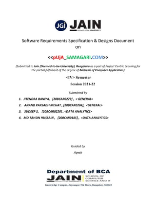 Software Requirements Specification & Designs Document
on
<<pUjA_SAMAGARI.COM>>
(Submitted to Jain (Deemed-to-be-University), Bengaluru as a part of Project Centric Learning for
the partial fulfilment of the degree of Bachelor of Computer Application)
<IV> Semester
Session 2021-22
Submitted by
1. JITENDRA BANIYA, [20BCAR0279] , < GENERAL>
2. ANAND PARSADH MEHAT , [20BCAR0284], <GENERAL>
3. SUDEEP S, [20BCAR0220] , <DATA ANALYTICS>
4. MD TAHSIN HUSSAIN , [20BCAR0185] , <DATA ANALYTICS>
Guided by
Ayesh
 