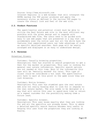 Page | 10 
Source: http://www.microsoft.com 
Internet Explorer is a web browser that will interpret the XHTML markup the PHP parser produces and apply the necessary styles as defined in the various CSS pages to create the overall look and feel of the web site. 
2.2. Product Functions 
The agent/realtor and potential client must be able to utilize the Real Estate web site in the most efficient way possible with the given design and in regards with standardized web flow. The users need to be guided with easy to use web pages that are presented in a way that can accommodate even the novice user but all the while have the features that experienced users can take advantage of such as specific detailed searches. Each page will be neatly arranged and displayed in an easy to understand design. 
2.3. Personas 
Potential Client: 
Customer: Casually browsing properties. 
Description: User has started to search properties to get a feel for the market on properties. This user is looking for general real estate information. Specific search options are not needed at this time. Most of the information this user will be „mentally marked‟ for later. This type of client could be considered a hot lead. The agent/realtor will have to wait at this point in the game since they are just browsing. 
Customer: Novice browser. 
Description: This user has stumbled upon the real estate web site not really knowing what to look for in regards to the real estate market. The site needs to be designed in a way that will entice this user to spend more time or return as a repeat customer for the possibility making them a future lead. 
Customer: Specific browser. 
Description: This user knows exactly what they are looking for and all the specifics are already known. This is where a detailed specific search feature becomes very useful in helping this user find the properties they are looking at buying. 
 