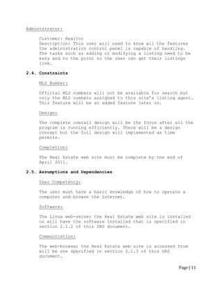 Page | 11 
Administrator: 
Customer: Realtor 
Description: This user will need to know all the features the administration control panel is capable of handling. The tasks such as adding or modifying a listing need to be easy and to the point so the user can get their listings live. 
2.4. Constraints 
MLS Number: 
Official MLS numbers will not be available for search but only the MLS numbers assigned to this site‟s listing agent. This feature will be an added feature later on. 
Design: 
The complete overall design will be the focus after all the program is running efficiently. There will be a design concept but the full design will implemented as time permits. 
Completion: 
The Real Estate web site must be complete by the end of April 2011. 
2.5. Assumptions and Dependencies 
User Competency: 
The user must have a basic knowledge of how to operate a 
computer and browse the Internet. 
Software: 
The Linux web-server the Real Estate web site is installed on will have the software installed that is specified in section 2.1.2 of this SRS document. 
Communication: 
The web-browser the Real Estate web site is accessed from will be one specified in section 2.1.3 of this SRS document.  