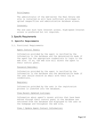 Page | 12 
Privileges: 
The administrator of the web-server the Real Estate web site is installed on will have sufficient privileges to upload images/files and administrative database access. 
Internet: 
The end user must have Internet access. High-speed Internet access is preferred but not required. 
3. Specific Requirements 
3. Specific Requirements 
3.1. Functional Requirements 
Agent Control Panel: 
Information provided by the agent is verified by the information in the database and the determination made if the agent has the appropriate credentials to login to the web site. If so, the web site will direct the agent to their control panel. 
Password Reminder: 
Information provided by the agent is verified by the information in the database and the determination made if the user should receive an email with their log on credentials. 
Register: 
Information provided by the user in the registration process is inserted into the database. 
View Recent Updated Listings: 
Information about agent‟s recent actions that have been edited through their control panel in the database are retrieved from the database and displayed to the user on the homepage and throughout the web site. 
View / Update Agent Contact Information: 
 