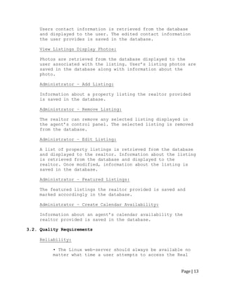 Page | 13 
Users contact information is retrieved from the database and displayed to the user. The edited contact information the user provides is saved in the database. 
View Listings Display Photos: 
Photos are retrieved from the database displayed to the user associated with the listing. User‟s listing photos are saved in the database along with information about the photo. 
Administrator – Add Listing: 
Information about a property listing the realtor provided is saved in the database. 
Administrator – Remove Listing: 
The realtor can remove any selected listing displayed in the agent‟s control panel. The selected listing is removed from the database. 
Administrator – Edit Listing: 
A list of property listings is retrieved from the database and displayed to the realtor. Information about the listing is retrieved from the database and displayed to the realtor. Once modified, information about the listing is saved in the database. 
Administrator – Featured Listings: 
The featured listings the realtor provided is saved and marked accordingly in the database. 
Administrator – Create Calendar Availability: 
Information about an agent‟s calendar availability the realtor provided is saved in the database. 
3.2. Quality Requirements 
Reliability: 
• The Linux web-server should always be available no matter what time a user attempts to access the Real  