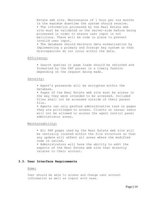 Page | 14 
Estate web site. Maintenance of 1 hour per six months is the maximum downtime the system should receive. 
• The information processed by the Real Estate web site must be validated on the server-side before being processed in order to ensure user input is not malicious. There will be code in place to prevent invalid user input. 
• The database should maintain data normalization by 
implementing a primary and foreign key system so that 
discrepancies do not occur within the data. 
Efficiency: 
• Search queries or page loads should be returned and formatted by the PHP parser in a timely fashion depending on the request being made. 
Security: 
• Agent‟s passwords will be encrypted within the database. 
• Pages of the Real Estate web site must be access in the way they were intended to be accessed. Included files shall not be accessed outside of their parent file. 
• Agents can only perform administrative task on pages they are privileged to access. Clients or casual users will not be allowed to access the agent control panel administrator areas. 
Maintainability: 
• All PHP pages used by the Real Estate web site will be centrally located within the file structure so that any update will affect all areas where the modified code is called. 
• Administrators will have the ability to edit the aspects of the Real Estate web site that directly relates to their account. 
3.3. User Interface Requirements 
Home: 
User should be able to access and change user account information as well as logout with ease.  