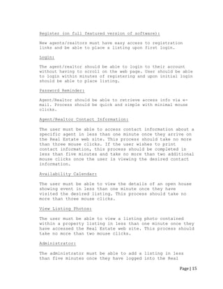 Page | 15 
Register (on full featured version of software): 
New agents/realtors must have easy access to registration links and be able to place a listing upon first login. 
Login: 
The agent/realtor should be able to login to their account without having to scroll on the web page. User should be able to login within minutes of registering and upon initial login should be able to place listing. 
Password Reminder: 
Agent/Realtor should be able to retrieve access info via e- mail. Process should be quick and simple with minimal mouse clicks. 
Agent/Realtor Contact Information: 
The user must be able to access contact information about a 
specific agent in less than one minute once they arrive on the Real Estate web site. This process should take no more than three mouse clicks. If the user wishes to print contact information, this process should be completed in less than five minutes and take no more than two additional mouse clicks once the user is viewing the desired contact information. 
Availability Calendar: 
The user must be able to view the details of an open house showing event in less than one minute once they have visited the desired listing. This process should take no more than three mouse clicks. 
View Listing Photos: 
The user must be able to view a listing photo contained within a property listing in less than one minute once they have accessed the Real Estate web site. This process should take no more than two mouse clicks. 
Administrator: 
The administrator must be able to add a listing in less than five minutes once they have logged into the Real  