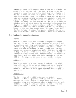 Page | 16 
Estate web site. This process should take no more than five mouse clicks. The administrator must be able to remove a listing in less than one minute once they have logged into the Real Estate web site. This process should take no more than three mouse clicks. The administrator must be able to edit the information and listings that appears on the home page. This process should take no more than five mouse clicks. The agent/realtor must be able to upload a property listing photo of their choice in less than two minutes once they have logged into their control panel on the Real Estate web site. The administrator must be able to remove a photo in less than one minute once they have logged into the Real Estate web site. This process should take no more than three mouse clicks in addition to each photo selected. 
3.4. Logical Database Requirements 
Users: 
This table will store the accounts of registered users. 
The Users table will be created based on information such as username, password, and address. The users table will be referenced by the properties table among others. Once an agent provides a username the Real Estate web site will ensure that they are registered before the user is allowed to login. Each user will have a username, which should ideally be their actual name, perhaps split into first and last names. The user will also have a password. The user will also be required to enter a valid email address. 
Galleries: 
This table will store the listing‟s photo(s). The agent will have the option to upload images for each listing. Each photo will be referenced to the properties table. There will be certain file types accepted such as jpg or jpeg files. 
Properties: 
The Properties table will store all the detailed information for the property listing such as the title, description, price, number of bathrooms, bedrooms, location, etc. Agents/Realtors will be referenced on each listing allowing the assigned agent the ability to access that properties‟ information and edit as needed. 
 