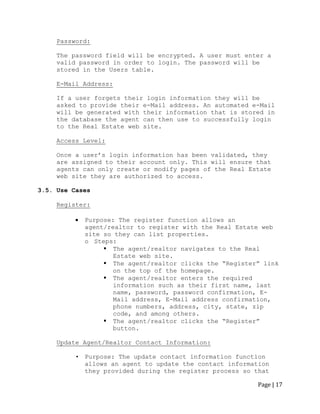 Page | 17 
Password: 
The password field will be encrypted. A user must enter a valid password in order to login. The password will be stored in the Users table. 
E-Mail Address: 
If a user forgets their login information they will be asked to provide their e-Mail address. An automated e-Mail will be generated with their information that is stored in the database the agent can then use to successfully login to the Real Estate web site. 
Access Level: 
Once a user‟s login information has been validated, they are assigned to their account only. This will ensure that agents can only create or modify pages of the Real Estate web site they are authorized to access. 
3.5. Use Cases 
Register: 
Purpose: The register function allows an agent/realtor to register with the Real Estate web site so they can list properties. 
o Steps: 
 The agent/realtor navigates to the Real Estate web site. 
 The agent/realtor clicks the “Register” link on the top of the homepage. 
 The agent/realtor enters the required information such as their first name, last name, password, password confirmation, E- Mail address, E-Mail address confirmation, phone numbers, address, city, state, zip code, and among others. 
 The agent/realtor clicks the “Register” button. 
Update Agent/Realtor Contact Information: 
• Purpose: The update contact information function allows an agent to update the contact information they provided during the register process so that  