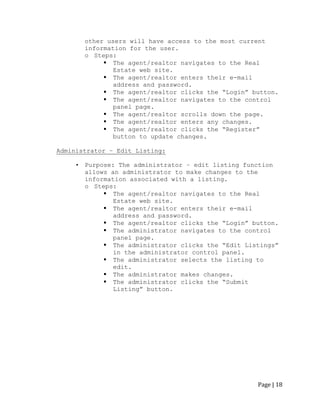 Page | 18 
other users will have access to the most current information for the user. 
o Steps: 
 The agent/realtor navigates to the Real Estate web site. 
 The agent/realtor enters their e-mail address and password. 
 The agent/realtor clicks the “Login” button. 
 The agent/realtor navigates to the control panel page. 
 The agent/realtor scrolls down the page. 
 The agent/realtor enters any changes. 
 The agent/realtor clicks the “Register” button to update changes. 
Administrator – Edit Listing: 
• Purpose: The administrator – edit listing function allows an administrator to make changes to the information associated with a listing. 
o Steps: 
 The agent/realtor navigates to the Real Estate web site. 
 The agent/realtor enters their e-mail address and password. 
 The agent/realtor clicks the “Login” button. 
 The administrator navigates to the control panel page. 
 The administrator clicks the “Edit Listings” in the administrator control panel. 
 The administrator selects the listing to edit. 
 The administrator makes changes. 
 The administrator clicks the “Submit Listing” button. 
