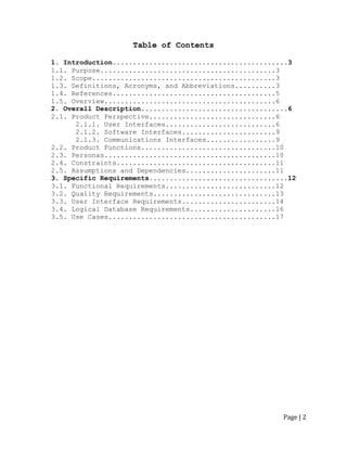 Page | 2 
Table of Contents 
1. Introduction...........................................3 
1.1. Purpose...........................................3 
1.2. Scope.............................................3 
1.3. Definitions, Acronyms, and Abbreviations..........3 
1.4. References........................................5 
1.5. Overview..........................................6 
2. Overall Description....................................6 
2.1. Product Perspective...............................6 
2.1.1. User Interfaces...........................6 
2.1.2. Software Interfaces.......................9 
2.1.3. Communications Interfaces.................9 
2.2. Product Functions.................................10 
2.3. Personas..........................................10 
2.4. Constraints.......................................11 
2.5. Assumptions and Dependencies......................11 
3. Specific Requirements..................................12 
3.1. Functional Requirements...........................12 
3.2. Quality Requirements..............................13 
3.3. User Interface Requirements.......................14 
3.4. Logical Database Requirements.....................16 
3.5. Use Cases.........................................17 
 