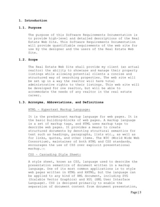 Page | 3 
1. Introduction 
1.1. Purpose 
The purpose of this Software Requirements Documentation is 
to provide high-level and detailed descriptions of the Real 
Estate Web Site. This Software Requirements Documentation 
will provide quantifiable requirements of the web site for 
use by the designer and the users of the Real Estate Web 
Site. 
1.2. Scope 
The Real Estate Web Site shall provide my client (an actual realtor) the ability to showcase and manage their property listings while allowing potential clients a concise and structured way of searching properties. The web site will be set up in a way the realtor will have total administrative rights to their listings. This web site will be developed for one realtor, but will be able to accommodate the needs of any realtor in the real estate career. 
1.3. Acronyms, Abbreviations, and Definitions 
HTML – Hypertext Markup Language: 
It is the predominant markup language for web pages. It is the basic building-blocks of web pages. A markup language is a set of markup tags, and HTML uses markup tags to describe web pages. It provides a means to create structured documents by denoting structural semantics for text such as headings, paragraphs, lists etc., as well as for links, quotes, and other items. The W3C (World Wide Web Consortium), maintainer of both HTML and CSS standards, encourages the use of CSS over explicit presentational markup.[3] 
CSS – Cascading Style Sheet: 
A style sheet, known as CSS, language used to describe the presentation semantics of document written in a markup language. One of its most common applications is to style web pages written in HTML and XHTML, but the language can be applied to any kind of XML document, including SVG (Scalable Vector Graphics) and XUL (XML User Interface Language). CSS is designed primarily to enable the separation of document content from document presentation,  