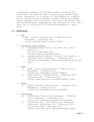 Page | 5 
integrated component of the web browser, allowing the development of enhanced user interfaces and dynamic web sites. JavaScript is a dialect of the ECMAScript standard and is characterized as dynamic, weakly typed, prototype- based language with first-class functions. JavaScript was influenced by many languages and was designed to look like Java, but to be easier for the non-programmers to work with.[5] 
1.4. References 
1 - PHP 
a. PHP. Various Contributors. 7 February 2011. Wikipedia. 7 February 2011 
<http://en.wikipedia.org/wiki/PHP>. 
2 - Cascading Style Sheets 
a. Cascading Style Sheets. Ed. Bert Bos. 2010 February. 
W3.org 17 February 2010 
<http://www.w3.org/Style/CSS/>. 
b. Cascading Style Sheets. Various Contributors. 7 February 2011. Wikipedia. 7 February 2011 
<http://en.wikipedia.org/wiki/Cascading_Style_Sheets>. 
3 - HTML 
a. HTML. Various Contributors. 7 February 2011. Wikipedia. 7 February 2011 
<http://en.wikipedia.org/wiki/HTML>. 
b. HTML Tutorial. Refsnes Data. 7 February 2011. 
w3schools.com. 7 February 2011 
<http://www.w3schools.com/html/default.asp>. 
4 - MySQL 
a. MySQL. Various Contributors. 7 February 2011. Wikipedia. 7 February 2011 
<http://en.wikipedia.org/wiki/MySQL>. 
5 - JavaScript 
a. JavaScript. Various Contributors. 7 February 2011. Wikipedia. 7 February 2011 
<http://en.wikipedia.org/wiki/JavaScript>. 
b. JavaScript.com – The Definitive JavaScript Resources. QuinStreet Inc. 7 February 2011. 
javascript.com. 7 February 2011 <http://www.w3schools.com/html/default.asp>.  