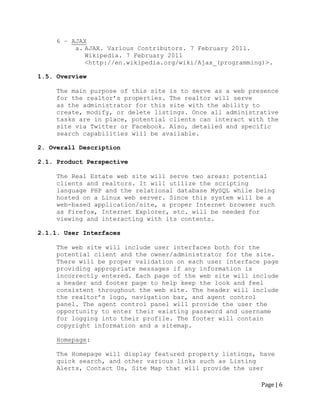 Page | 6 
6 – AJAX 
a. AJAX. Various Contributors. 7 February 2011. Wikipedia. 7 February 2011 
<http://en.wikipedia.org/wiki/Ajax_(programming)>. 
1.5. Overview 
The main purpose of this site is to serve as a web presence 
for the realtor‟s properties. The realtor will serve 
as the administrator for this site with the ability to create, modify, or delete listings. Once all administrative tasks are in place, potential clients can interact with the site via Twitter or Facebook. Also, detailed and specific search capabilities will be available. 
2. Overall Description 
2.1. Product Perspective 
The Real Estate web site will serve two areas: potential clients and realtors. It will utilize the scripting language PHP and the relational database MySQL while being hosted on a Linux web server. Since this system will be a web-based application/site, a proper Internet browser such as Firefox, Internet Explorer, etc. will be needed for viewing and interacting with its contents. 
2.1.1. User Interfaces 
The web site will include user interfaces both for the potential client and the owner/administrator for the site. There will be proper validation on each user interface page providing appropriate messages if any information is incorrectly entered. Each page of the web site will include a header and footer page to help keep the look and feel consistent throughout the web site. The header will include 
the realtor‟s logo, navigation bar, and agent control panel. The agent control panel will provide the user the opportunity to enter their existing password and username for logging into their profile. The footer will contain copyright information and a sitemap. 
Homepage: 
The Homepage will display featured property listings, have quick search, and other various links such as Listing Alerts, Contact Us, Site Map that will provide the user  