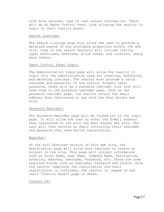 Page | 7 
with more relevant type of real estate information. There will be an Agent Control Panel link allowing the realtor to login to their control panel. 
Search Listings: 
The Search Listings page will allow the user to perform a detailed search of any available properties within the web site. Some of the search features will include listing type, bathrooms, bedrooms, price range, and location, among many others. 
Agent Control Panel Login: 
The Administration Login page will allow the realtor to login into the administrative area for creating, modifying, and deleting listings. The realtor must provide a valid username and password. If the realtor forgets their password, there will be a password reminder link that will take them to the password reminder page. Once on the password reminder page, the realtor enters the email address they registered to use with the Real Estate web site. 
Password Reminder: 
The Password Reminder page will be linked out of the login page. It will allow the user to enter the E-Mail address they registered to use with the Real Estate web site. The user will then receive an email containing their username and password they used during registration. 
Register: 
On the full featured version of this web site, the Registration page will allow more realtors to create an account on the site. This page will collect information such as First Name, Last Name, Company Name, Description, Location, Address, Username, Password, etc. There are some required fields such as Username, Password and others. Once the realtor completes the registration and their registration is confirmed, the realtor is logged in and their “Control Panel” page is shown. 
Contact Us: 
 