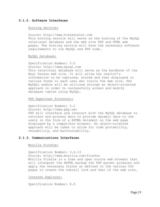 Page | 9 
2.1.2. Software Interfaces 
Hosting Service: 
Source: http://www.hostmonster.com 
This hosting service will serve as the hosting of the MySQL relational database and the web site PHP and HTML web pages. The hosting service will have the necessary software requirements to run MySQL and PHP code. 
MySQL Database: 
Specification Number: 5.0 
Source: http://www.mysql.com 
This relational database will serve as the backbone of the Real Estate web site. It will allow the realtor‟s information to be captured, stored and then displayed in various forms to each user who visits the web site. The MySQLi module will be utilized through an object-oriented approach in order to successfully access and modify database tables using MySQL. 
PHP Hypertext Processor: 
Specification Number: 5.2 
Source: http://www.php.net 
PHP will interface and interact with the MySQL database to retrieve and process data to provide dynamic data to the users in the form of a XHTML document on the web page displayed by a compatible browser. An object-oriented approach will be taken to allow for code portability, reusability, and maintainability. 
2.1.3. Communications Interfaces 
Mozilla Firefox: 
Specification Number: 3.6.13 
Source: http://www.mozilla.com/firefox 
Mozilla Firefox is a free and open source web browser that will interpret the XHTML markup the PHP parser produces and apply the necessary styles as defined in the various CSS pages to create the overall look and feel of the web site. 
Internet Explorer: 
Specification Number: 8.0  