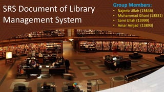 SRS Document of Library
Management System
Group Members:
• Najeeb Ullah (13646)
• Muhammad Ghani (13831)
• Sami Ullah (13999)
• Amar Amjad (13893)
 