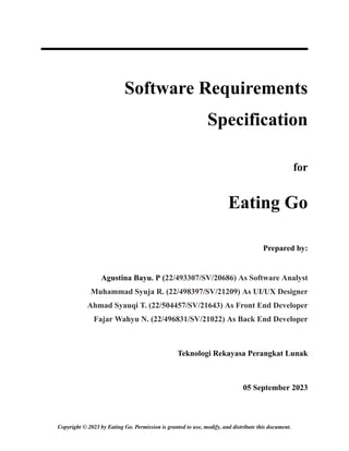 Software Requirements
Specification
for
Eating Go
Prepared by:
Agustina Bayu. P (22/493307/SV/20686) As Software Analyst
Muhammad Syuja R. (22/498397/SV/21209) As UI/UX Designer
Ahmad Syauqi T. (22/504457/SV/21643) As Front End Developer
Fajar Wahyu N. (22/496831/SV/21022) As Back End Developer
Teknologi Rekayasa Perangkat Lunak
05 September 2023
Copyright © 2023 by Eating Go. Permission is granted to use, modify, and distribute this document.
 
