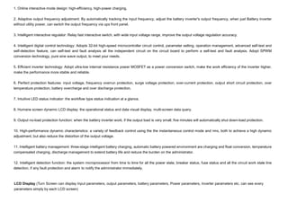 LCD Display (Turn Screen can display Input parameters, output parameters, battery parameters, Power parameters, Inverter parameters etc, can see every
parameters simply by each LCD screen)
1. Online interactive mode design: high-efficiency, high-power charging.
2. Adaptive output frequency adjustment: By automatically tracking the input frequency, adjust the battery inverter's output frequency, when just Battery inverter
without utility power, can switch the output frequency via ups front panel.
3. Intelligent interactive regulator: Relay fast interactive switch, with wide input voltage range, improve the output voltage regulation accuracy.
4. Intelligent digital control technology: Adopts 32-bit high-speed microcontroller circuit control, parameter setting, operation management, advanced self-test and
self-detection feature, can self-test and fault analysis all the independent circuit on the circuit board to perform a self-test and fault analysis. Adopt SPWM
conversion technology, pure sine wave output, to meet your needs.
5. Efficient inverter technology: Adopt ultra-low internal resistance power MOSFET as a power conversion switch, make the work efficiency of the inverter higher,
make the performance more stable and reliable.
6. Perfect protection features: input voltage, frequency overrun protection, surge voltage protection, over-current protection, output short circuit protection, over
temperature protection, battery overcharge and over discharge protection.
7. Intuitive LED status indicator: the workflow type status indication at a glance.
8. Humane screen dynamic LCD display: the operational status and data visual display, multi-screen data query.
9. Output no-load protection function: when the battery inverter work, if the output load is very small, five minutes will automatically shut down-load protection.
10. High-performance dynamic characteristics: a variety of feedback control using the the instantaneous control mode and rms, both to achieve a high dynamic
adjustment, but also reduce the distortion of the output voltage.
11. Intelligent battery management: three-stage intelligent battery charging, automatic battery powered environment are charging and float conversion, temperature
compensated charging, discharge management to extend battery life and reduce the burden on the administrator.
12. Intelligent detection function: the system microprocessor from time to time for all the power state, breaker status, fuse status and all the circuit work state line
detection, if any fault protection and alarm to notify the administrator immediately.
 