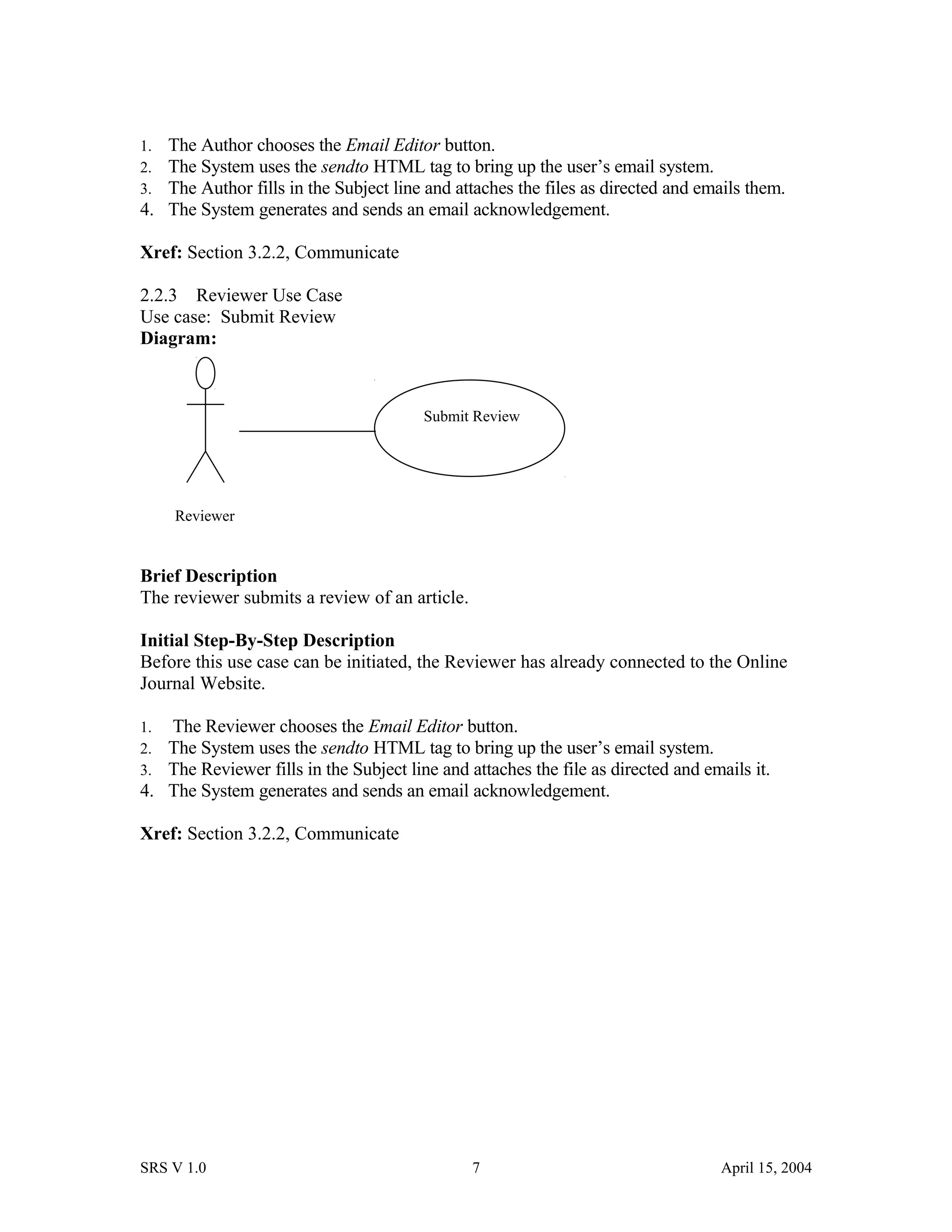 1. The Author chooses the Email Editor button.
2. The System uses the sendto HTML tag to bring up the user’s email system.
3. The Author fills in the Subject line and attaches the files as directed and emails them.
4. The System generates and sends an email acknowledgement.
Xref: Section 3.2.2, Communicate
2.2.3 Reviewer Use Case
Use case: Submit Review
Diagram:
Brief Description
The reviewer submits a review of an article.
Initial Step-By-Step Description
Before this use case can be initiated, the Reviewer has already connected to the Online
Journal Website.
1. The Reviewer chooses the Email Editor button.
2. The System uses the sendto HTML tag to bring up the user’s email system.
3. The Reviewer fills in the Subject line and attaches the file as directed and emails it.
4. The System generates and sends an email acknowledgement.
Xref: Section 3.2.2, Communicate
SRS V 1.0 7 April 15, 2004
Reviewer
Submit Review
 