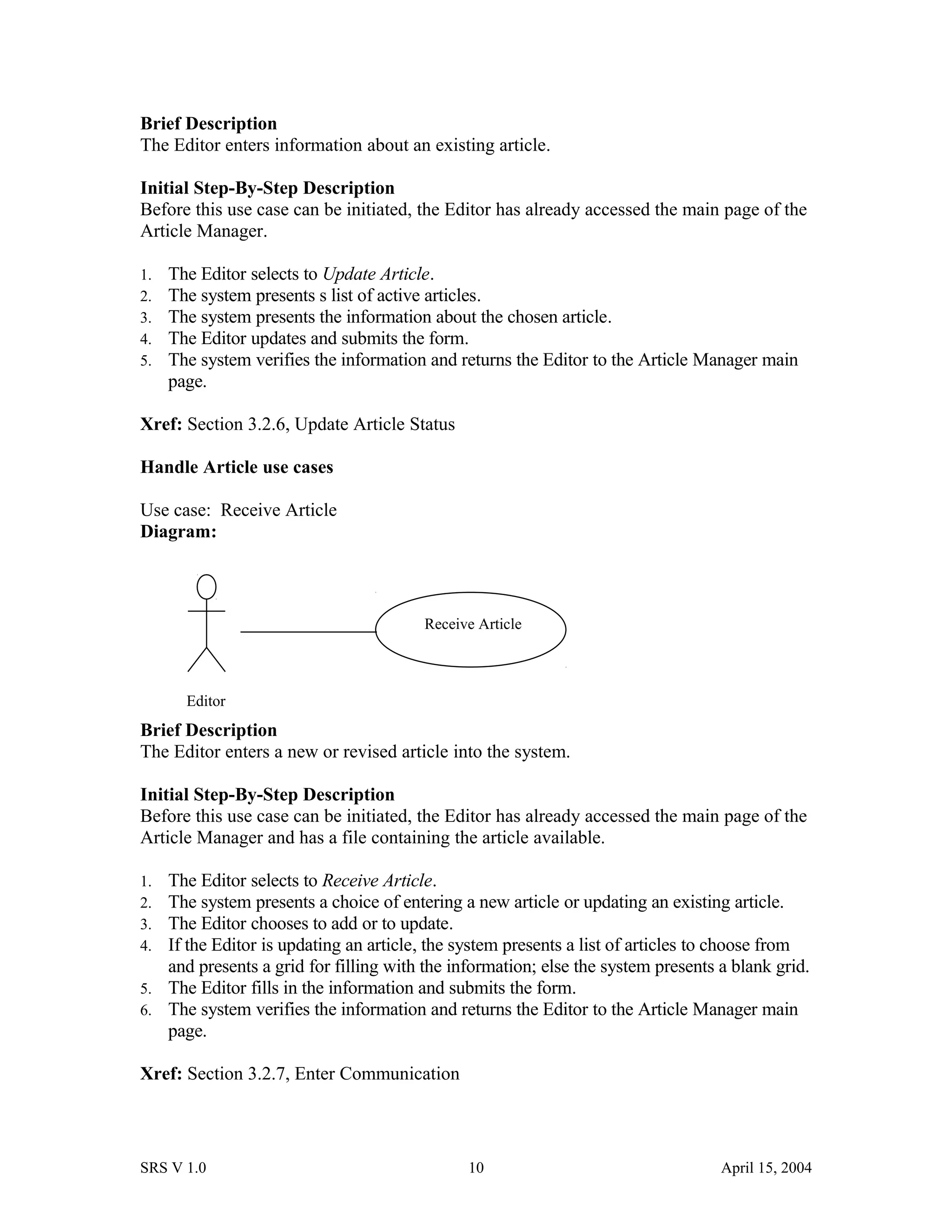 Brief Description
The Editor enters information about an existing article.
Initial Step-By-Step Description
Before this use case can be initiated, the Editor has already accessed the main page of the
Article Manager.
1. The Editor selects to Update Article.
2. The system presents s list of active articles.
3. The system presents the information about the chosen article.
4. The Editor updates and submits the form.
5. The system verifies the information and returns the Editor to the Article Manager main
page.
Xref: Section 3.2.6, Update Article Status
Handle Article use cases
Use case: Receive Article
Diagram:
Brief Description
The Editor enters a new or revised article into the system.
Initial Step-By-Step Description
Before this use case can be initiated, the Editor has already accessed the main page of the
Article Manager and has a file containing the article available.
1. The Editor selects to Receive Article.
2. The system presents a choice of entering a new article or updating an existing article.
3. The Editor chooses to add or to update.
4. If the Editor is updating an article, the system presents a list of articles to choose from
and presents a grid for filling with the information; else the system presents a blank grid.
5. The Editor fills in the information and submits the form.
6. The system verifies the information and returns the Editor to the Article Manager main
page.
Xref: Section 3.2.7, Enter Communication
SRS V 1.0 10 April 15, 2004
Editor
Receive Article
 
