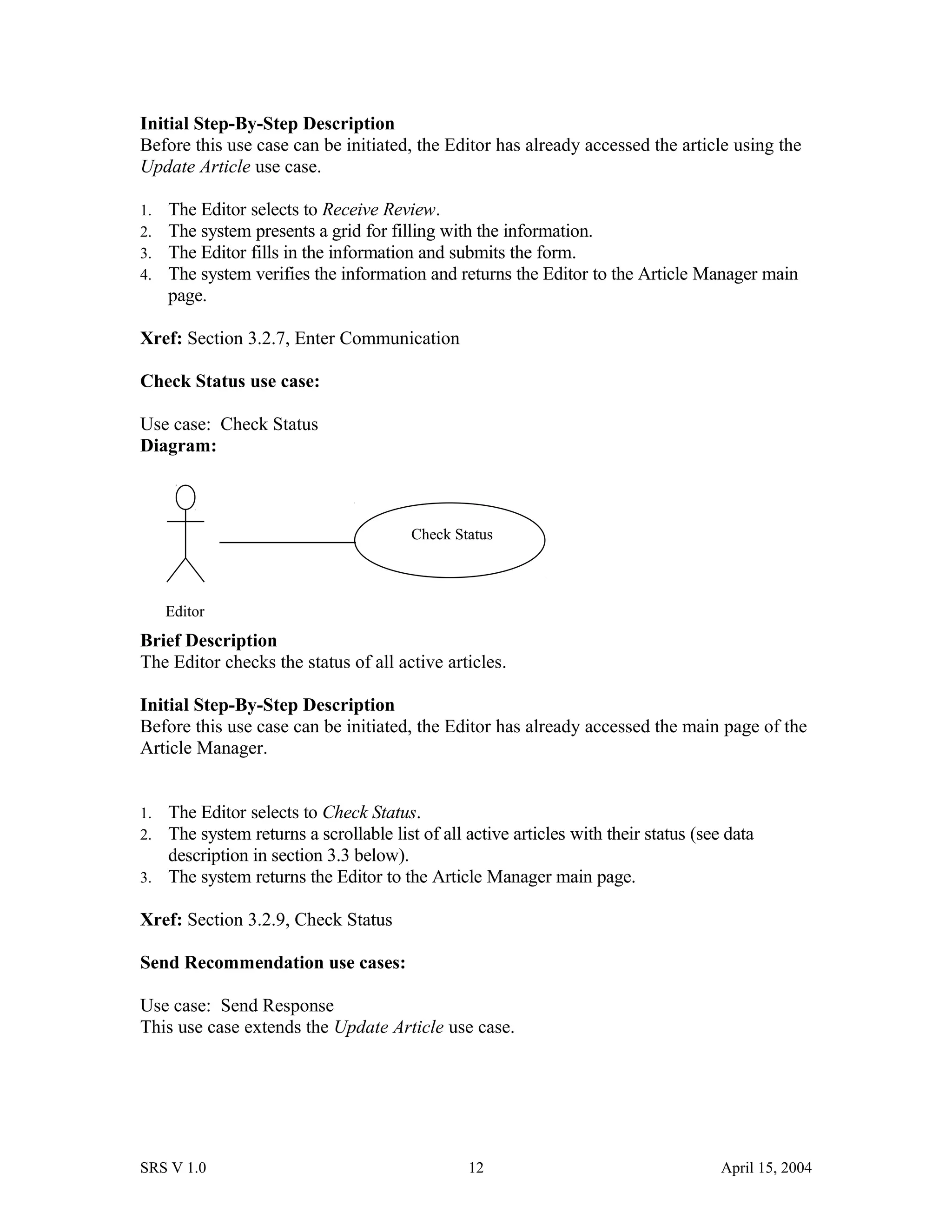 Initial Step-By-Step Description
Before this use case can be initiated, the Editor has already accessed the article using the
Update Article use case.
1. The Editor selects to Receive Review.
2. The system presents a grid for filling with the information.
3. The Editor fills in the information and submits the form.
4. The system verifies the information and returns the Editor to the Article Manager main
page.
Xref: Section 3.2.7, Enter Communication
Check Status use case:
Use case: Check Status
Diagram:
Brief Description
The Editor checks the status of all active articles.
Initial Step-By-Step Description
Before this use case can be initiated, the Editor has already accessed the main page of the
Article Manager.
1. The Editor selects to Check Status.
2. The system returns a scrollable list of all active articles with their status (see data
description in section 3.3 below).
3. The system returns the Editor to the Article Manager main page.
Xref: Section 3.2.9, Check Status
Send Recommendation use cases:
Use case: Send Response
This use case extends the Update Article use case.
SRS V 1.0 12 April 15, 2004
Editor
Check Status
 