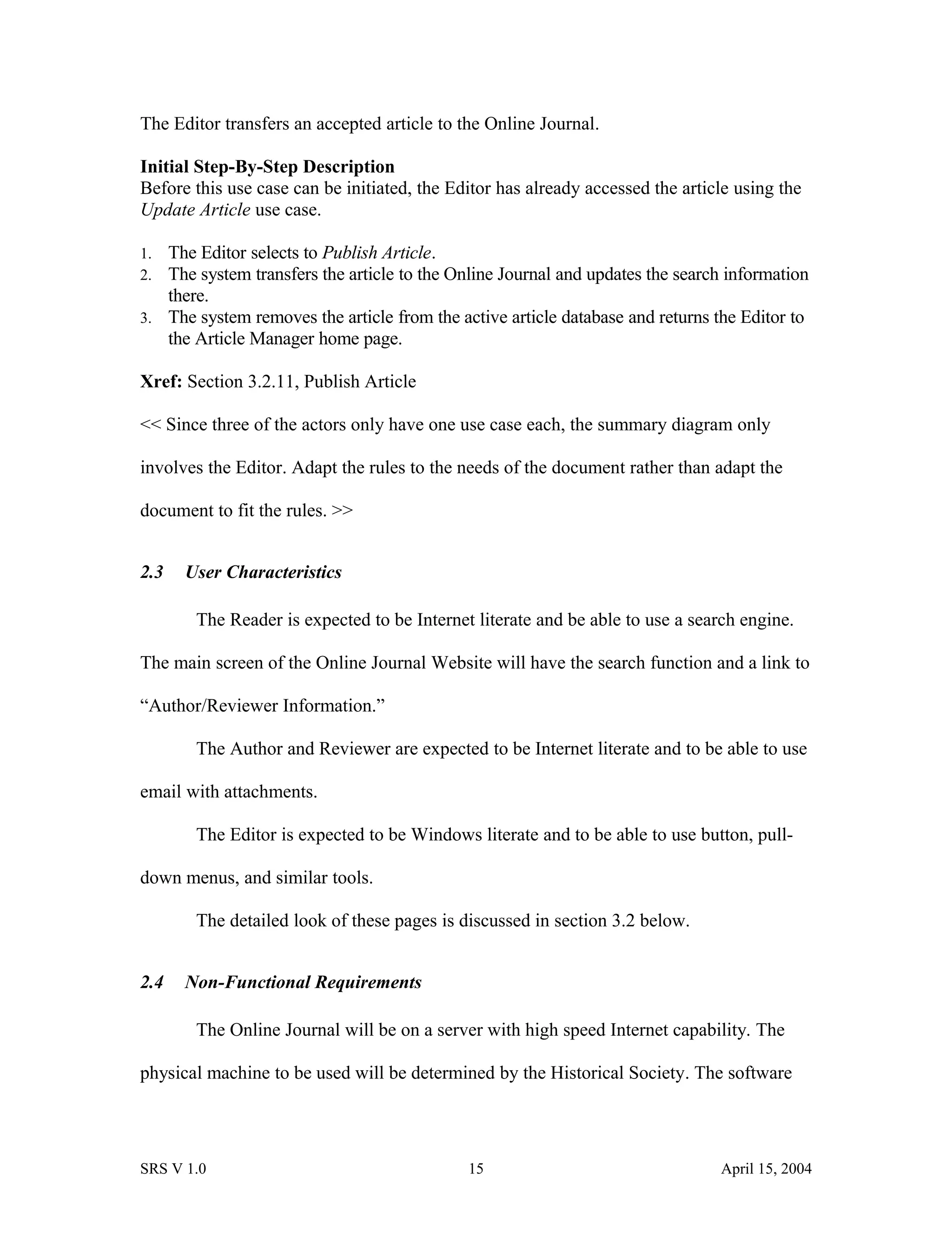 The Editor transfers an accepted article to the Online Journal.
Initial Step-By-Step Description
Before this use case can be initiated, the Editor has already accessed the article using the
Update Article use case.
1. The Editor selects to Publish Article.
2. The system transfers the article to the Online Journal and updates the search information
there.
3. The system removes the article from the active article database and returns the Editor to
the Article Manager home page.
Xref: Section 3.2.11, Publish Article
<< Since three of the actors only have one use case each, the summary diagram only
involves the Editor. Adapt the rules to the needs of the document rather than adapt the
document to fit the rules. >>
2.3 User Characteristics
The Reader is expected to be Internet literate and be able to use a search engine.
The main screen of the Online Journal Website will have the search function and a link to
“Author/Reviewer Information.”
The Author and Reviewer are expected to be Internet literate and to be able to use
email with attachments.
The Editor is expected to be Windows literate and to be able to use button, pull-
down menus, and similar tools.
The detailed look of these pages is discussed in section 3.2 below.
2.4 Non-Functional Requirements
The Online Journal will be on a server with high speed Internet capability. The
physical machine to be used will be determined by the Historical Society. The software
SRS V 1.0 15 April 15, 2004
 