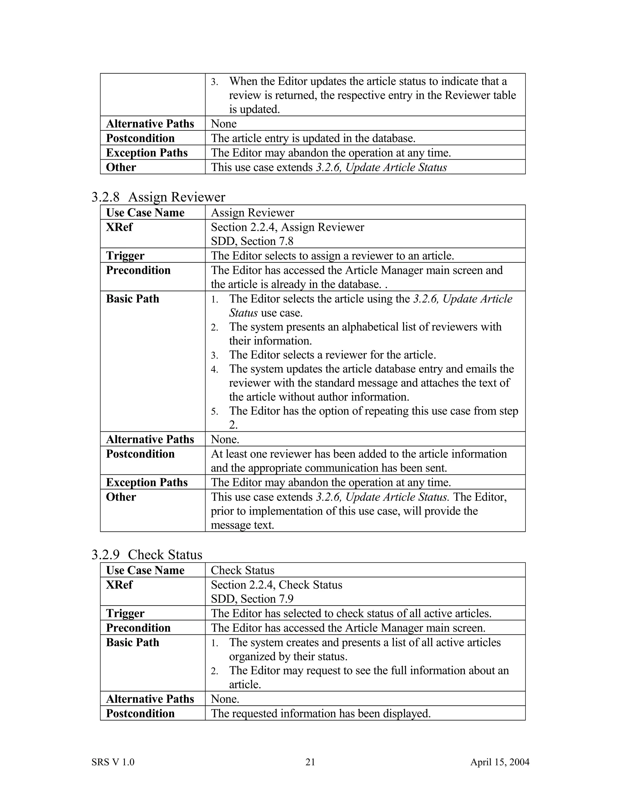 3. When the Editor updates the article status to indicate that a
review is returned, the respective entry in the Reviewer table
is updated.
Alternative Paths None
Postcondition The article entry is updated in the database.
Exception Paths The Editor may abandon the operation at any time.
Other This use case extends 3.2.6, Update Article Status
3.2.8 Assign Reviewer
Use Case Name Assign Reviewer
XRef Section 2.2.4, Assign Reviewer
SDD, Section 7.8
Trigger The Editor selects to assign a reviewer to an article.
Precondition The Editor has accessed the Article Manager main screen and
the article is already in the database. .
Basic Path 1. The Editor selects the article using the 3.2.6, Update Article
Status use case.
2. The system presents an alphabetical list of reviewers with
their information.
3. The Editor selects a reviewer for the article.
4. The system updates the article database entry and emails the
reviewer with the standard message and attaches the text of
the article without author information.
5. The Editor has the option of repeating this use case from step
2.
Alternative Paths None.
Postcondition At least one reviewer has been added to the article information
and the appropriate communication has been sent.
Exception Paths The Editor may abandon the operation at any time.
Other This use case extends 3.2.6, Update Article Status. The Editor,
prior to implementation of this use case, will provide the
message text.
3.2.9 Check Status
Use Case Name Check Status
XRef Section 2.2.4, Check Status
SDD, Section 7.9
Trigger The Editor has selected to check status of all active articles.
Precondition The Editor has accessed the Article Manager main screen.
Basic Path 1. The system creates and presents a list of all active articles
organized by their status.
2. The Editor may request to see the full information about an
article.
Alternative Paths None.
Postcondition The requested information has been displayed.
SRS V 1.0 21 April 15, 2004
 