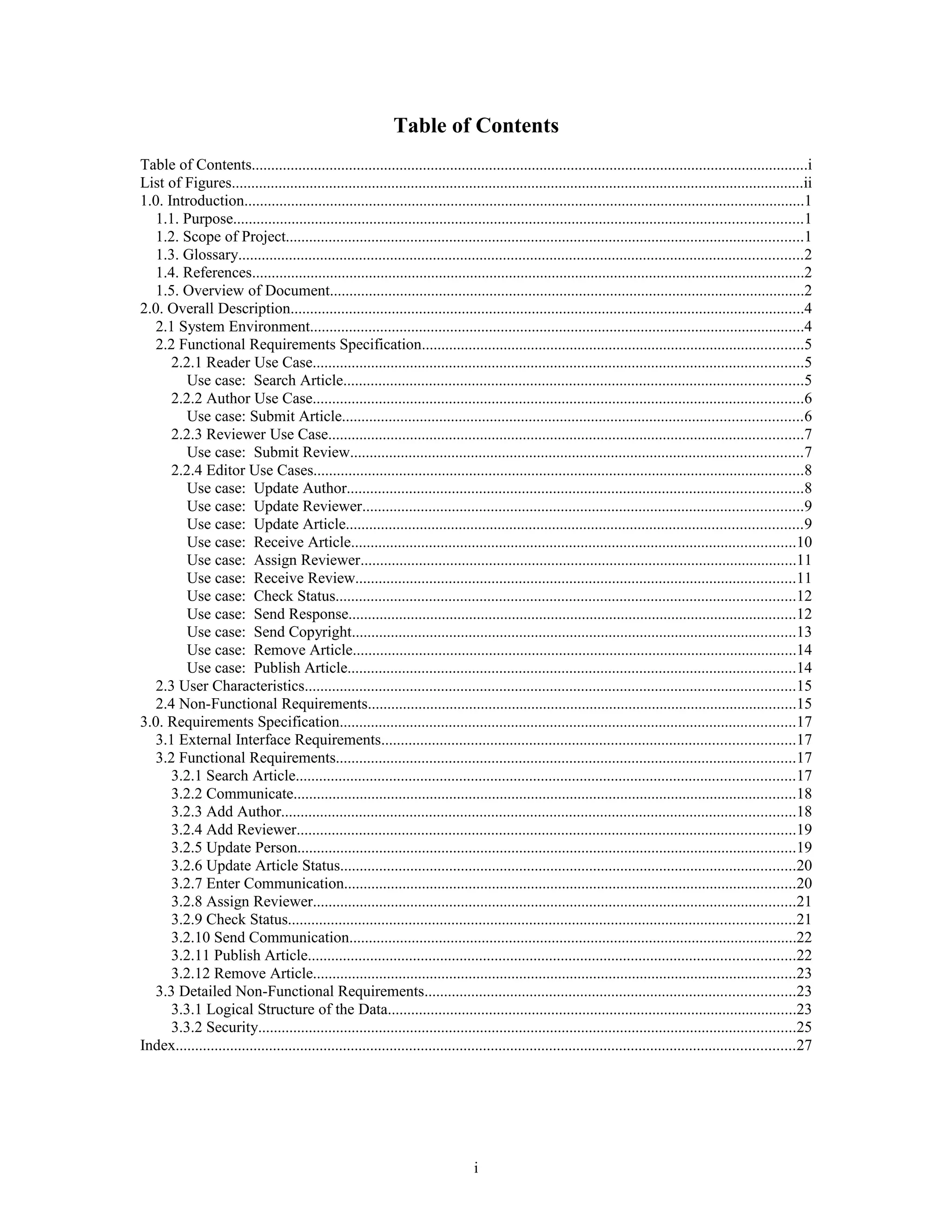 Table of Contents
Table of Contents...............................................................................................................................................i
List of Figures...................................................................................................................................................ii
1.0. Introduction................................................................................................................................................1
1.1. Purpose..................................................................................................................................................1
1.2. Scope of Project.....................................................................................................................................1
1.3. Glossary.................................................................................................................................................2
1.4. References..............................................................................................................................................2
1.5. Overview of Document..........................................................................................................................2
2.0. Overall Description....................................................................................................................................4
2.1 System Environment...............................................................................................................................4
2.2 Functional Requirements Specification..................................................................................................5
2.2.1 Reader Use Case..............................................................................................................................5
Use case: Search Article......................................................................................................................5
2.2.2 Author Use Case..............................................................................................................................6
Use case: Submit Article......................................................................................................................6
2.2.3 Reviewer Use Case..........................................................................................................................7
Use case: Submit Review....................................................................................................................7
2.2.4 Editor Use Cases..............................................................................................................................8
Use case: Update Author.....................................................................................................................8
Use case: Update Reviewer.................................................................................................................9
Use case: Update Article.....................................................................................................................9
Use case: Receive Article..................................................................................................................10
Use case: Assign Reviewer................................................................................................................11
Use case: Receive Review.................................................................................................................11
Use case: Check Status......................................................................................................................12
Use case: Send Response...................................................................................................................12
Use case: Send Copyright..................................................................................................................13
Use case: Remove Article..................................................................................................................14
Use case: Publish Article...................................................................................................................14
2.3 User Characteristics..............................................................................................................................15
2.4 Non-Functional Requirements..............................................................................................................15
3.0. Requirements Specification.....................................................................................................................17
3.1 External Interface Requirements..........................................................................................................17
3.2 Functional Requirements......................................................................................................................17
3.2.1 Search Article................................................................................................................................17
3.2.2 Communicate.................................................................................................................................18
3.2.3 Add Author....................................................................................................................................18
3.2.4 Add Reviewer................................................................................................................................19
3.2.5 Update Person................................................................................................................................19
3.2.6 Update Article Status.....................................................................................................................20
3.2.7 Enter Communication....................................................................................................................20
3.2.8 Assign Reviewer............................................................................................................................21
3.2.9 Check Status..................................................................................................................................21
3.2.10 Send Communication...................................................................................................................22
3.2.11 Publish Article.............................................................................................................................22
3.2.12 Remove Article............................................................................................................................23
3.3 Detailed Non-Functional Requirements...............................................................................................23
3.3.1 Logical Structure of the Data.........................................................................................................23
3.3.2 Security..........................................................................................................................................25
Index...............................................................................................................................................................27
i
 