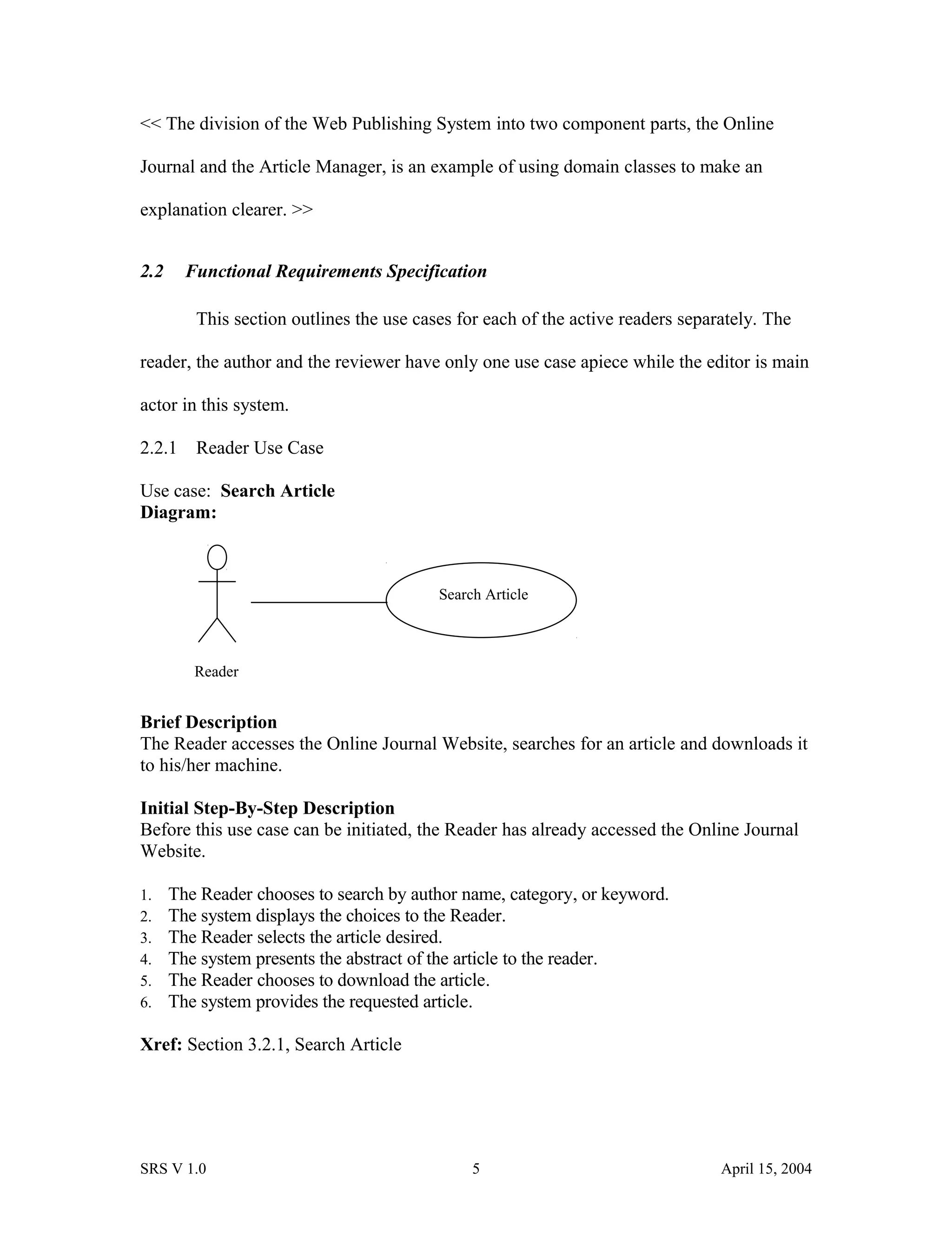 << The division of the Web Publishing System into two component parts, the Online
Journal and the Article Manager, is an example of using domain classes to make an
explanation clearer. >>
2.2 Functional Requirements Specification
This section outlines the use cases for each of the active readers separately. The
reader, the author and the reviewer have only one use case apiece while the editor is main
actor in this system.
2.2.1 Reader Use Case
Use case: Search Article
Diagram:
Brief Description
The Reader accesses the Online Journal Website, searches for an article and downloads it
to his/her machine.
Initial Step-By-Step Description
Before this use case can be initiated, the Reader has already accessed the Online Journal
Website.
1. The Reader chooses to search by author name, category, or keyword.
2. The system displays the choices to the Reader.
3. The Reader selects the article desired.
4. The system presents the abstract of the article to the reader.
5. The Reader chooses to download the article.
6. The system provides the requested article.
Xref: Section 3.2.1, Search Article
SRS V 1.0 5 April 15, 2004
Reader
Search Article
 