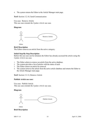 4. The system returns the Editor to the Article Manager main page.
Xref: Section 3.2.10, Send Communication
Use case: Remove Article
This use case extends the Update Article use case.
Diagram:
Brief Description
The Editor removes an article from the active category.
Initial Step-By-Step Description
Before this use case can be initiated, the Editor has already accessed the article using the
Update Article use case.
1. The Editor selects to remove an article from the active database.
2. The system provides a list of articles with the status of each.
3. The Editor selects an article for removal.
4. The system removes the article from the active article database and returns the Editor to
the Article Manager main page.
Xref: Section 3.2.12, Remove Article
Publish Article use case:
Use case: Publish Article
This use case extends the Update Article use case.
Diagram:
Brief Description
SRS V 1.0 14 April 15, 2004
Editor
Remove Article
Editor
Publish Article
 