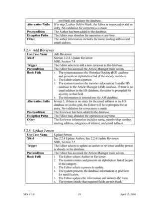 not blank and updates the database.
Alternative Paths If in step 2, either field is blank, the Editor is instructed to add an
entry. No validation for correctness is made.
Postcondition The Author has been added to the database.
Exception Paths The Editor may abandon the operation at any time.
Other The author information includes the name mailing address and
email address.
3.2.4 Add Reviewer
Use Case Name Add Reviewer
XRef Section 2.2.4, Update Reviewer
SDD, Section 7.4
Trigger The Editor selects to add a new reviewer to the database.
Precondition The Editor has accessed the Article Manager main screen.
Basic Path 1. The system accesses the Historical Society (HS) database
and presents an alphabetical list of the society members.
2. The Editor selects a person.
3. The system transfers the member information from the HS
database to the Article Manager (AM) database. If there is no
email address in the HS database, the editor is prompted for
an entry in that field.
4. The information is entered into the AM database.
Alternative Paths In step 3, if there is no entry for the email address in the HS
database or on this grid, the Editor will be reprompted for an
entry. No validation for correctness is made.
Postcondition The Reviewer has been added to the database.
Exception Paths The Editor may abandon the operation at any time.
Other The Reviewer information includes name, membership number,
mailing address, categories of interest, and email address.
3.2.5 Update Person
Use Case Name Update Person
XRef Sec 2.2.4 Update Author; Sec 2.2.4 Update Reviewer
SDD, Section 7.5
Trigger The Editor selects to update an author or reviewer and the person
is already in the database.
Precondition The Editor has accessed the Article Manager main screen.
Basic Path 1. The Editor selects Author or Reviewer.
2. The system creates and presents an alphabetical list of people
in the category.
3. The Editor selects a person to update.
4. The system presents the database information in grid form
for modification.
5. The Editor updates the information and submits the form.
6. The system checks that required fields are not blank.
SRS V 1.0 19 April 15, 2004
 