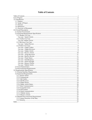 Table of Contents
Table of Contents...............................................................................................................................................i
List of Figures...................................................................................................................................................ii
1.0. Introduction................................................................................................................................................1
1.1. Purpose..................................................................................................................................................1
1.2. Scope of Project.....................................................................................................................................1
1.3. Glossary.................................................................................................................................................2
1.4. References..............................................................................................................................................2
1.5. Overview of Document..........................................................................................................................2
2.0. Overall Description....................................................................................................................................4
2.1 System Environment...............................................................................................................................4
2.2 Functional Requirements Specification..................................................................................................5
2.2.1 Reader Use Case..............................................................................................................................5
Use case: Search Article......................................................................................................................5
2.2.2 Author Use Case..............................................................................................................................6
Use case: Submit Article......................................................................................................................6
2.2.3 Reviewer Use Case..........................................................................................................................7
Use case: Submit Review....................................................................................................................7
2.2.4 Editor Use Cases..............................................................................................................................8
Use case: Update Author.....................................................................................................................8
Use case: Update Reviewer.................................................................................................................9
Use case: Update Article.....................................................................................................................9
Use case: Receive Article..................................................................................................................10
Use case: Assign Reviewer................................................................................................................11
Use case: Receive Review.................................................................................................................11
Use case: Check Status......................................................................................................................12
Use case: Send Response...................................................................................................................12
Use case: Send Copyright..................................................................................................................13
Use case: Remove Article..................................................................................................................14
Use case: Publish Article...................................................................................................................14
2.3 User Characteristics..............................................................................................................................15
2.4 Non-Functional Requirements..............................................................................................................15
3.0. Requirements Specification.....................................................................................................................17
3.1 External Interface Requirements..........................................................................................................17
3.2 Functional Requirements......................................................................................................................17
3.2.1 Search Article................................................................................................................................17
3.2.2 Communicate.................................................................................................................................18
3.2.3 Add Author....................................................................................................................................18
3.2.4 Add Reviewer................................................................................................................................19
3.2.5 Update Person................................................................................................................................19
3.2.6 Update Article Status.....................................................................................................................20
3.2.7 Enter Communication....................................................................................................................20
3.2.8 Assign Reviewer............................................................................................................................21
3.2.9 Check Status..................................................................................................................................21
3.2.10 Send Communication...................................................................................................................22
3.2.11 Publish Article.............................................................................................................................22
3.2.12 Remove Article............................................................................................................................23
3.3 Detailed Non-Functional Requirements...............................................................................................23
3.3.1 Logical Structure of the Data.........................................................................................................23
3.3.2 Security..........................................................................................................................................25
Index...............................................................................................................................................................27
i
 