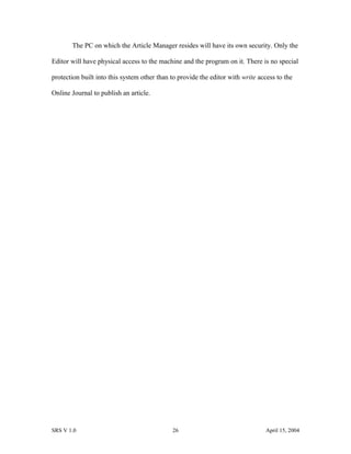 The PC on which the Article Manager resides will have its own security. Only the
Editor will have physical access to the machine and the program on it. There is no special
protection built into this system other than to provide the editor with write access to the
Online Journal to publish an article.
SRS V 1.0 26 April 15, 2004
 