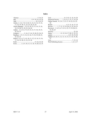 Index
Abstract...................................................5, 18, 25
add...........................................8, 9, 10, 18, 19, 20
Add......................................................8, 9, 18, 19
Article..1, 5, 6, 7, 8, 9, 10, 11, 12, 13, 14, 15, 16,
17, 18, 19, 20, 21, 22, 23, 24, 25, 26
Article Manager.....5, 8, 9, 10, 12, 13, 14, 15, 16,
18, 19, 20, 21, 22, 23, 24, 26
Author...1, 4, 5, 6, 7, 8, 9, 13, 15, 17, 18, 19, 21,
22, 24, 25
Category..............5, 14, 17, 18, 19, 20, 22, 24, 25
Database. .1, 9, 11, 14, 15, 16, 17, 18, 19, 20, 21,
23, 24, 25
Editor1, 4, 5, 6, 7, 8, 9, 10, 11, 12, 13, 14, 15, 16,
17, 18, 19, 20, 21, 22, 23, 26
Field.................................................17, 18, 19, 20
Form............1, 6, 9, 10, 12, 13, 18, 19, 20, 22, 25
Grid...................................8, 9, 10, 12, 18, 19, 20
Historical Society..........1, 4, 9, 11, 15, 17, 19, 24
Online Journal...4, 5, 6, 7, 15, 17, 18, 22, 23, 25,
26
Reader.....................................4, 5, 15, 16, 17, 18
Review.............1, 7, 11, 12, 18, 20, 21, 22, 24, 25
Reviewer...1, 4, 5, 6, 7, 9, 11, 15, 17, 19, 20, 21,
22, 24, 25
Security.......................................................25, 26
Status.......................11, 12, 14, 17, 20, 21, 22, 25
update............................................8, 9, 10, 19, 20
Update 8, 9, 10, 11, 12, 13, 14, 15, 17, 18, 19, 20,
21
User.........................................................7, 15, 18
Web Publishing System........................1, 4, 5, 17
SRS V 1.0 27 April 15, 2004
 